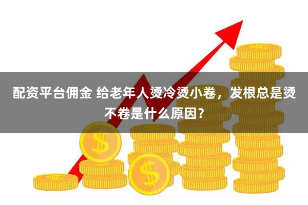 配资平台佣金 给老年人烫冷烫小卷，发根总是烫不卷是什么原因？