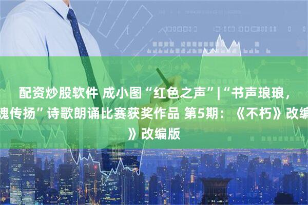 配资炒股软件 成小图“红色之声”|“书声琅琅，红魂传扬”诗歌朗诵比赛获奖作品 第5期：《不朽》改编版