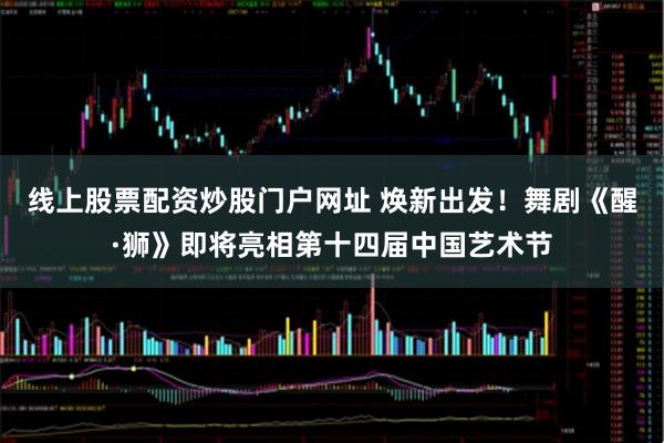 线上股票配资炒股门户网址 焕新出发！舞剧《醒·狮》即将亮相第十四届中国艺术节