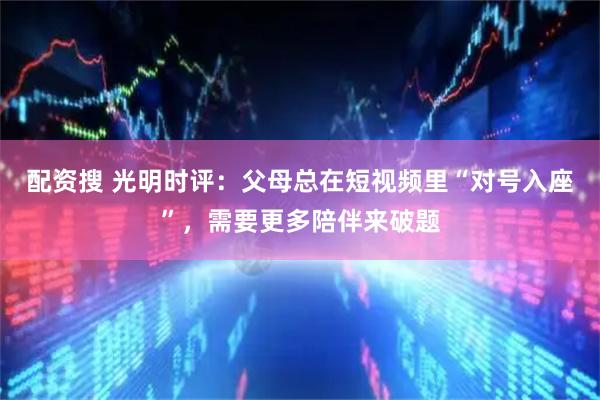 配资搜 光明时评：父母总在短视频里“对号入座”，需要更多陪伴来破题