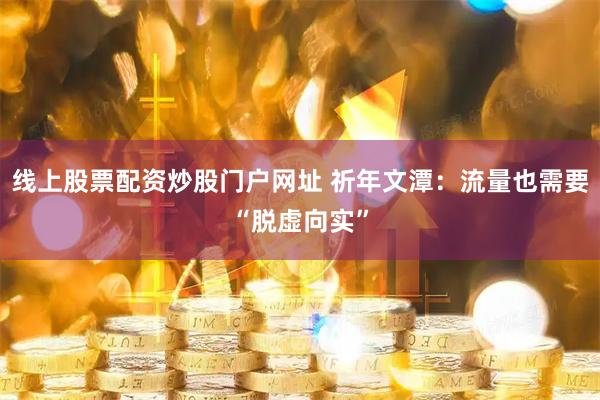 线上股票配资炒股门户网址 祈年文潭：流量也需要“脱虚向实”