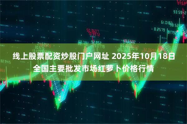 线上股票配资炒股门户网址 2025年10月18日全国主要批发市场红萝卜价格行情