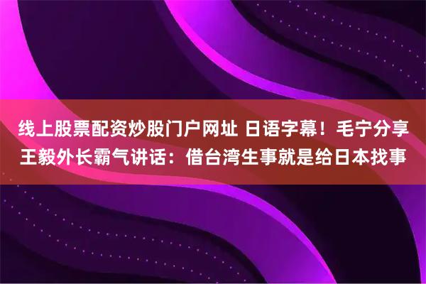 线上股票配资炒股门户网址 日语字幕！毛宁分享王毅外长霸气讲话：借台湾生事就是给日本找事