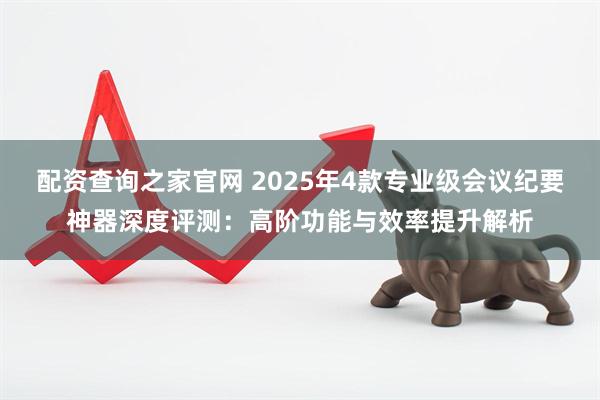 配资查询之家官网 2025年4款专业级会议纪要神器深度评测：高阶功能与效率提升解析