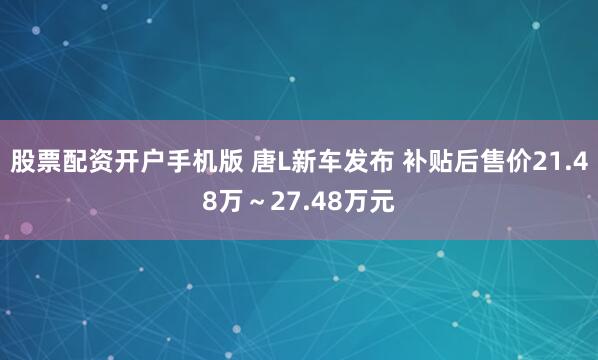 股票配资开户手机版 唐L新车发布 补贴后售价21.48万～27.48万元