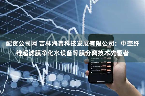 配资公司网 吉林海普科技发展有限公司：中空纤维超滤膜净化水设备等膜分离技术先驱者