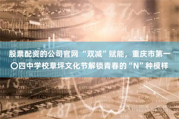 股票配资的公司官网 “双减”赋能，重庆市第一〇四中学校草坪文化节解锁青春的“N”种模样