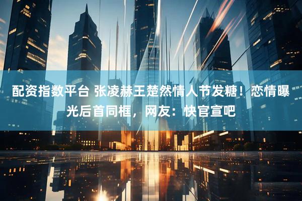 配资指数平台 张凌赫王楚然情人节发糖!恋情曝光后首同框,网友:快官宣吧