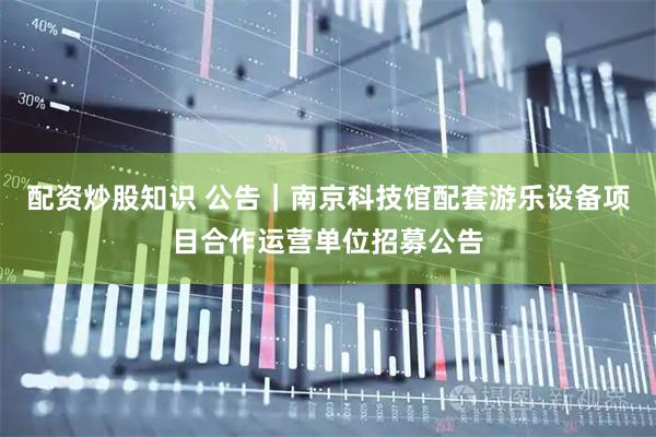 配资炒股知识 公告|南京科技馆配套游乐设备项目合作运营单位招募公告