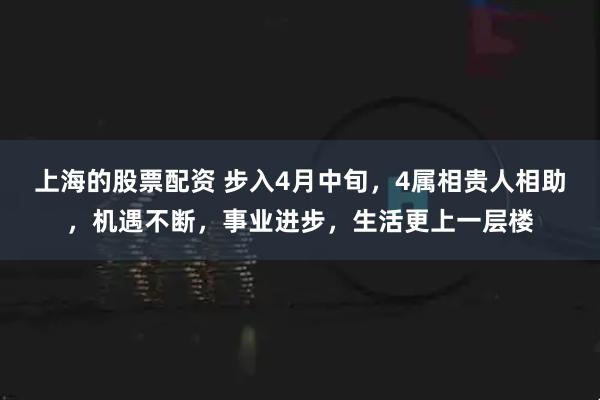 上海的股票配资 步入4月中旬,4属相贵人相助,机遇不断,事业进步,生活更上一层楼