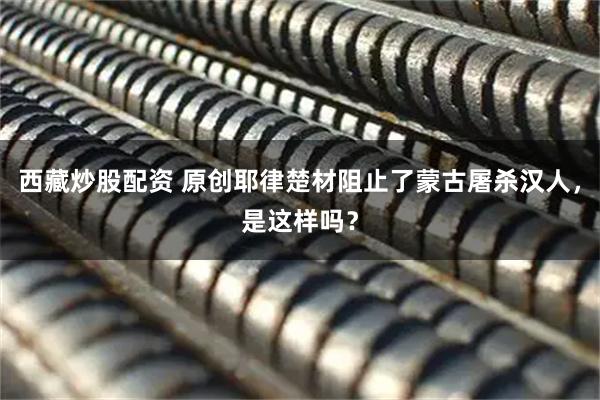 西藏炒股配资 原创耶律楚材阻止了蒙古屠杀汉人,是这样吗?