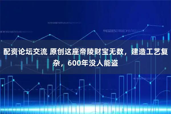 配资论坛交流 原创这座帝陵财宝无数,建造工艺复杂,600年没人能盗