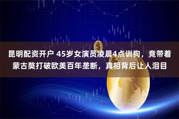 昆明配资开户 45岁女演员凌晨4点训狗，竟带着蒙古獒打破欧美百年垄断，真相背后让人泪目