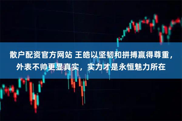 散户配资官方网站 王皓以坚韧和拼搏赢得尊重，外表不帅更显真实，实力才是永恒魅力所在