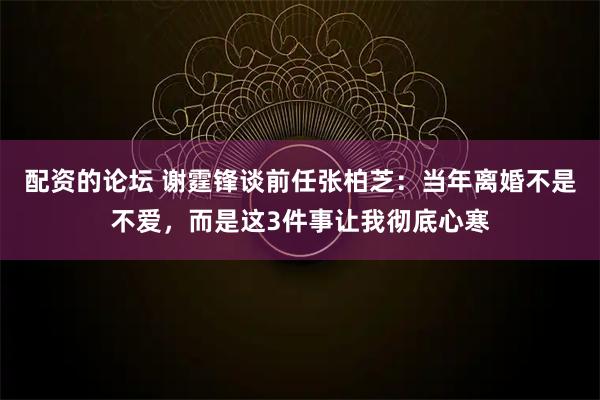 配资的论坛 谢霆锋谈前任张柏芝：当年离婚不是不爱，而是这3件事让我彻底心寒